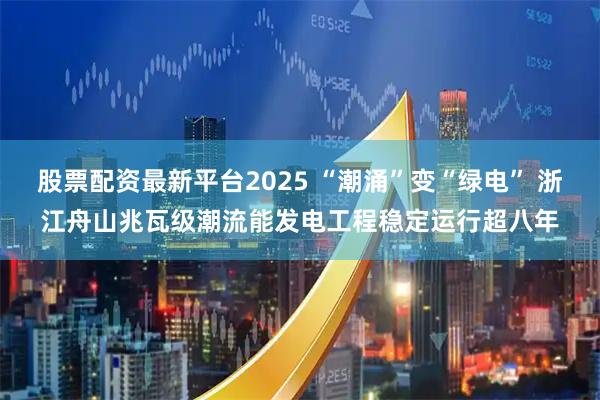 股票配资最新平台2025 “潮涌”变“绿电” 浙江舟山兆瓦级潮流能发电工程稳定运行超八年