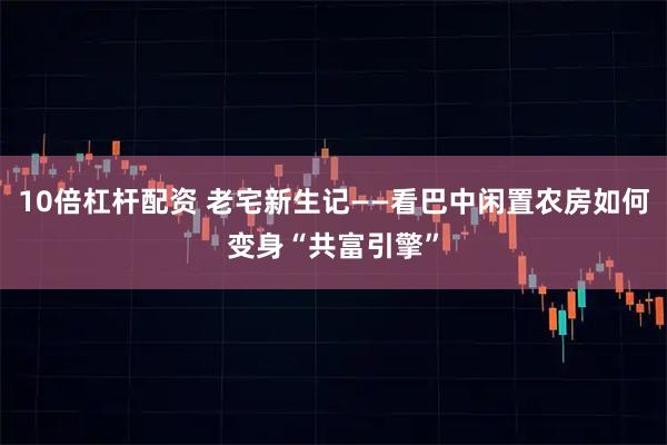 10倍杠杆配资 老宅新生记——看巴中闲置农房如何变身“共富引擎”
