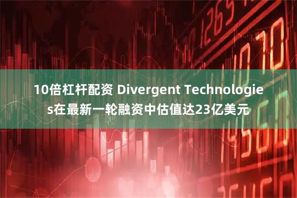 10倍杠杆配资 Divergent Technologies在最新一轮融资中估值达23亿美元