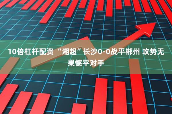 10倍杠杆配资 “湘超”长沙0-0战平郴州 攻势无果憾平对手