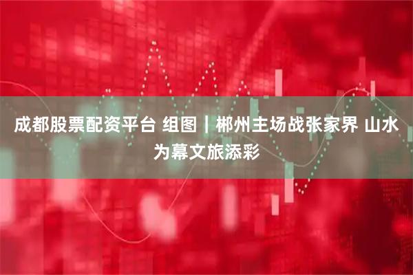 成都股票配资平台 组图｜郴州主场战张家界 山水为幕文旅添彩