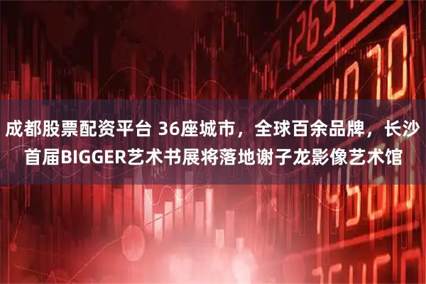 成都股票配资平台 36座城市，全球百余品牌，长沙首届BIGGER艺术书展将落地谢子龙影像艺术馆