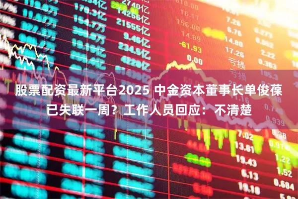 股票配资最新平台2025 中金资本董事长单俊葆已失联一周？工作人员回应：不清楚