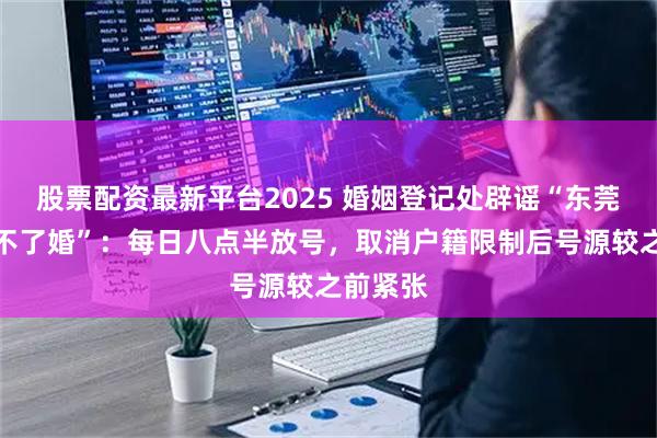 股票配资最新平台2025 婚姻登记处辟谣“东莞最近离不了婚”：每日八点半放号，取消户籍限制后号源较之前紧张