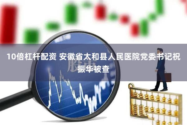 10倍杠杆配资 安徽省太和县人民医院党委书记祝振华被查
