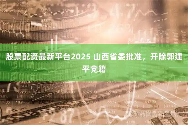 股票配资最新平台2025 山西省委批准，开除郭建平党籍