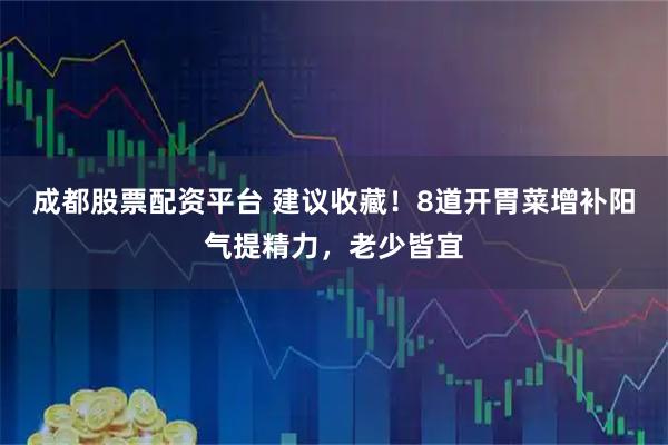 成都股票配资平台 建议收藏！8道开胃菜增补阳气提精力，老少皆宜