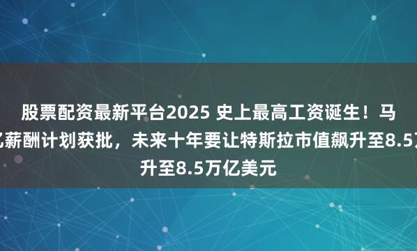 股票配资最新平台2025 史上最高工资诞生！马斯克万亿薪酬计划获批，未来十年要让特斯拉市值飙升至8.5万亿美元