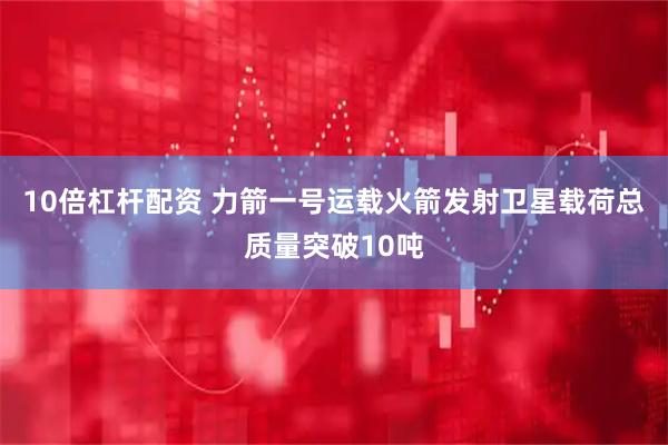 10倍杠杆配资 力箭一号运载火箭发射卫星载荷总质量突破10吨