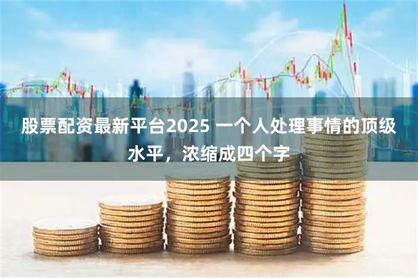 股票配资最新平台2025 一个人处理事情的顶级水平，浓缩成四个字