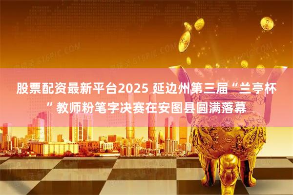 股票配资最新平台2025 延边州第三届“兰亭杯”教师粉笔字决赛在安图县圆满落幕