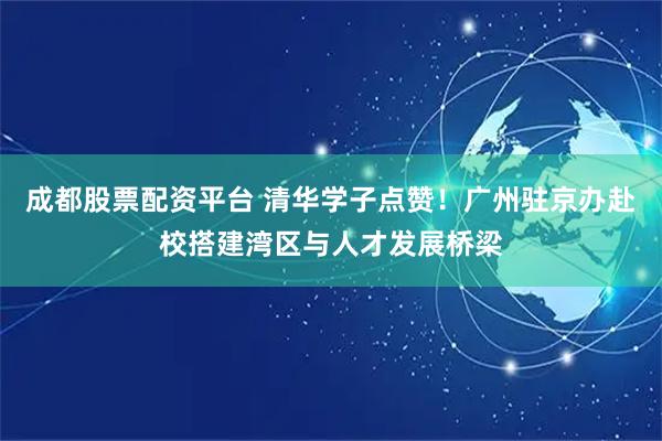 成都股票配资平台 清华学子点赞！广州驻京办赴校搭建湾区与人才发展桥梁