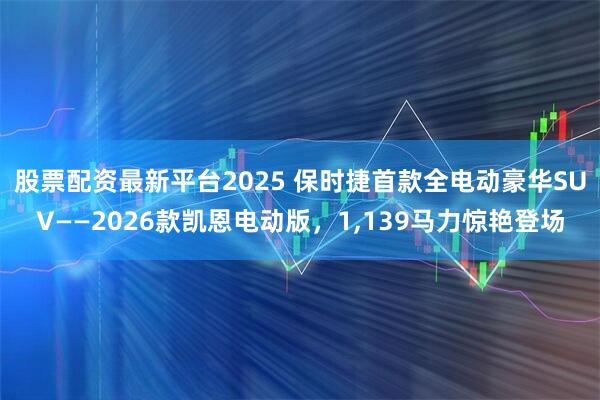 股票配资最新平台2025 保时捷首款全电动豪华SUV——2026款凯恩电动版，1,139马力惊艳登场