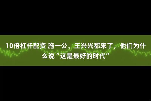 10倍杠杆配资 施一公、王兴兴都来了，他们为什么说“这是最好的时代”