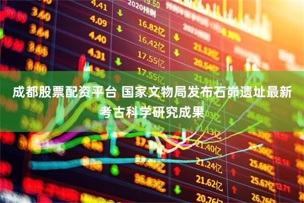 成都股票配资平台 国家文物局发布石峁遗址最新考古科学研究成果