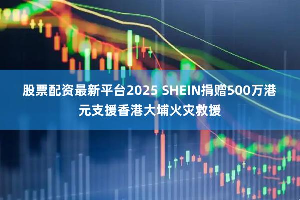 股票配资最新平台2025 SHEIN捐赠500万港元支援香港大埔火灾救援