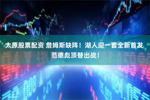 太原股票配资 詹姆斯缺阵！湖人迎一套全新首发 范德彪顶替出战！