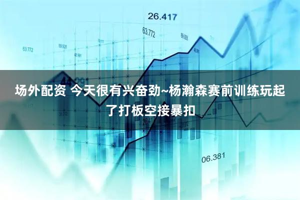 场外配资 今天很有兴奋劲~杨瀚森赛前训练玩起了打板空接暴扣