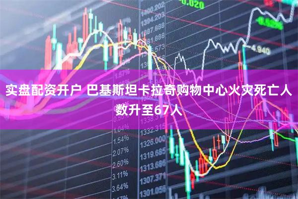 实盘配资开户 巴基斯坦卡拉奇购物中心火灾死亡人数升至67人