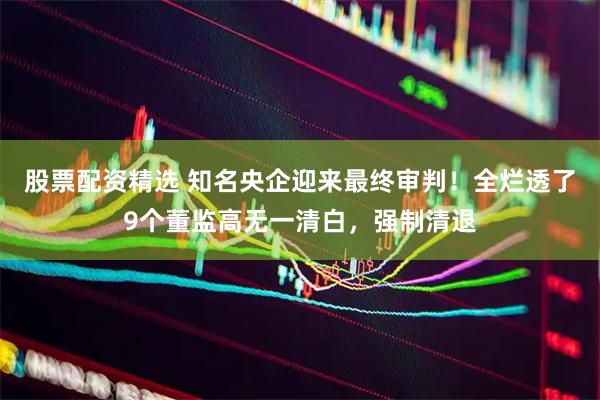 股票配资精选 知名央企迎来最终审判！全烂透了9个董监高无一清白，强制清退