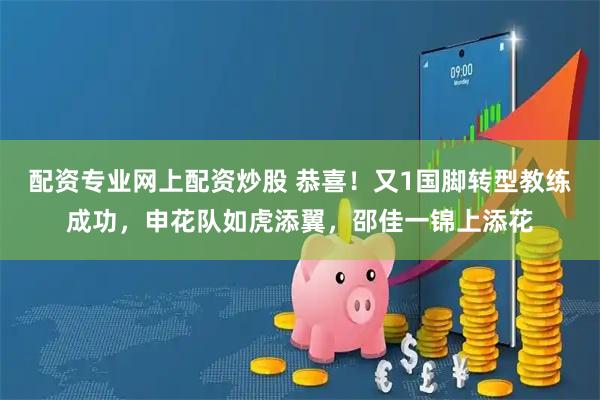 配资专业网上配资炒股 恭喜！又1国脚转型教练成功，申花队如虎添翼，邵佳一锦上添花