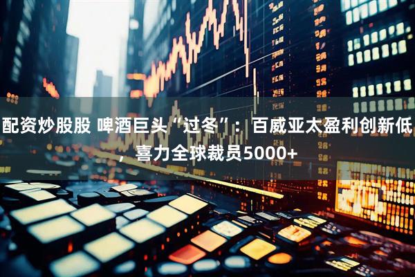 配资炒股股 啤酒巨头“过冬”：百威亚太盈利创新低，喜力全球裁员5000+