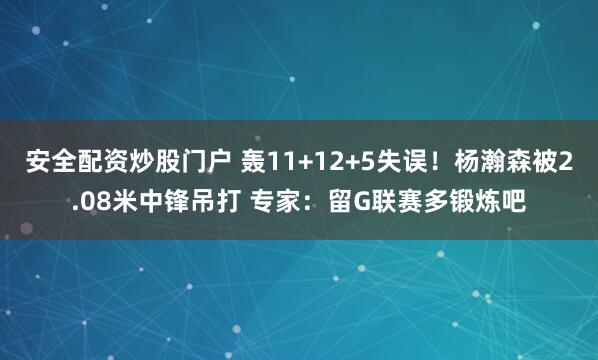 安全配资炒股门户 轰11+12+5失误！杨瀚森被2.08米中锋吊打 专家：留G联赛多锻炼吧