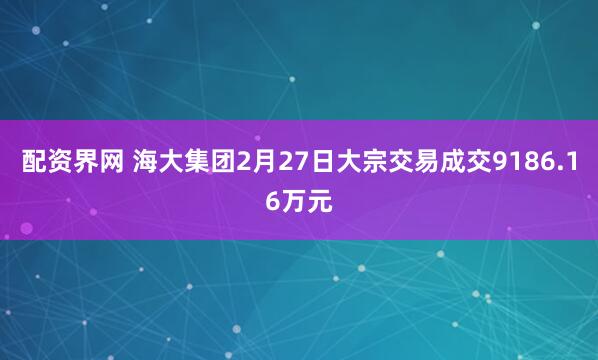 配资界网 海大集团2月27日大宗交易成交9186.16万元