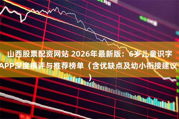 山西股票配资网站 2026年最新版：6岁儿童识字APP深度横评与推荐榜单（含优缺点及幼小衔接建议）