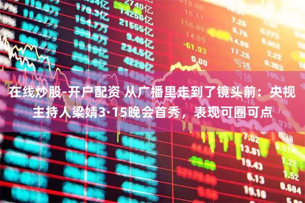 在线炒股-开户配资 从广播里走到了镜头前：央视主持人梁婧3·15晚会首秀，表现可圈可点