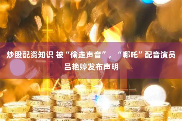 炒股配资知识 被“偷走声音”，“哪吒”配音演员吕艳婷发布声明