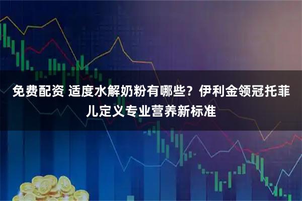 免费配资 适度水解奶粉有哪些？伊利金领冠托菲儿定义专业营养新标准