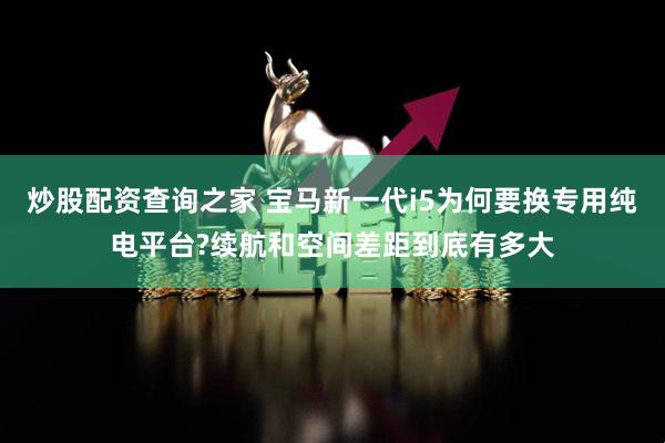 炒股配资查询之家 宝马新一代i5为何要换专用纯电平台?续航和空间差距到底有多大