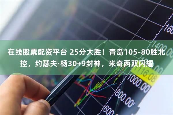在线股票配资平台 25分大胜！青岛105-80胜北控，约瑟夫·杨30+9封神，米奇两双闪耀