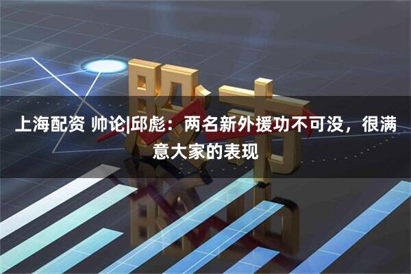 上海配资 帅论|邱彪：两名新外援功不可没，很满意大家的表现