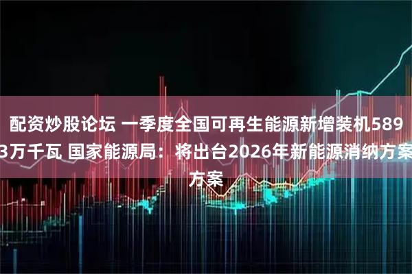 配资炒股论坛 一季度全国可再生能源新增装机5893万千瓦 国家能源局：将出台2026年新能源消纳方案