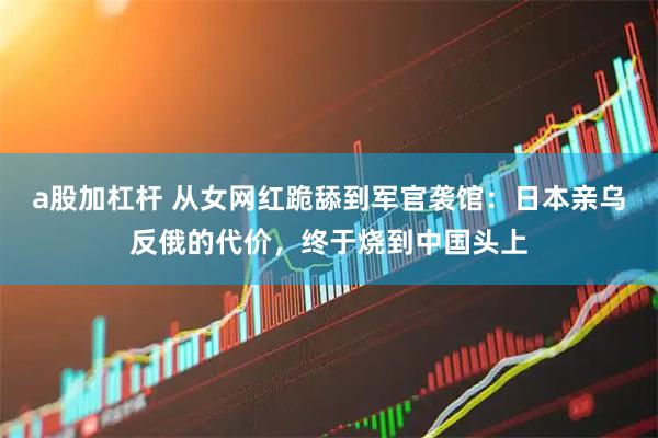 a股加杠杆 从女网红跪舔到军官袭馆：日本亲乌反俄的代价，终于烧到中国头上