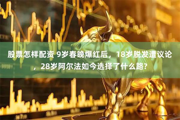 股票怎样配资 9岁春晚爆红后，18岁脱发遭议论，28岁阿尔法如今选择了什么路?