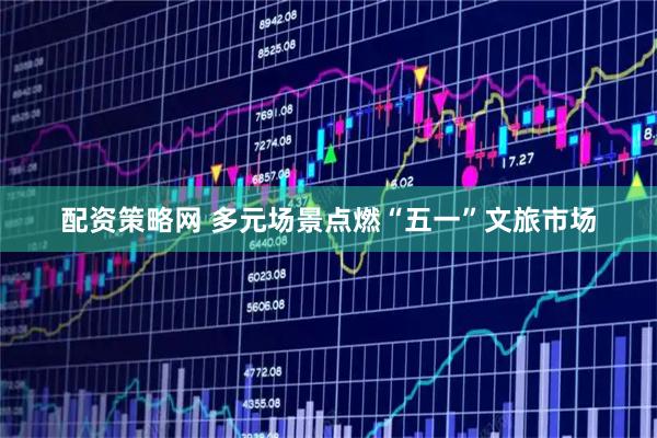 配资策略网 多元场景点燃“五一”文旅市场