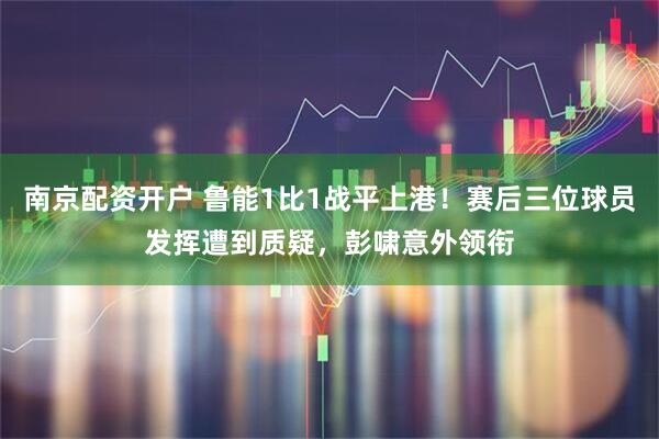 南京配资开户 鲁能1比1战平上港！赛后三位球员发挥遭到质疑，彭啸意外领衔