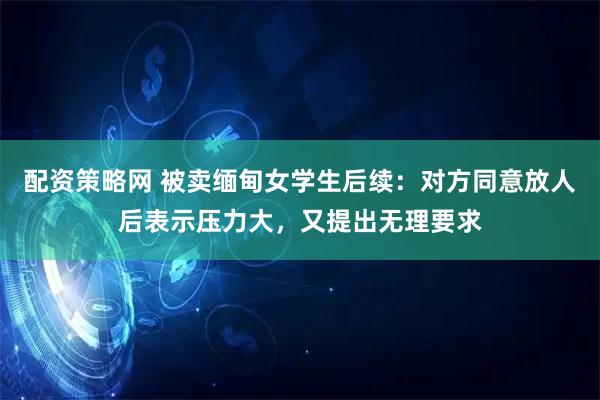 配资策略网 被卖缅甸女学生后续：对方同意放人后表示压力大，又提出无理要求