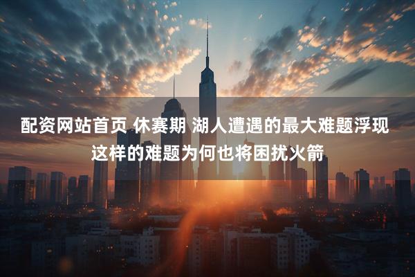 配资网站首页 休赛期 湖人遭遇的最大难题浮现 这样的难题为何也将困扰火箭