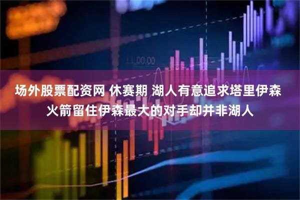 场外股票配资网 休赛期 湖人有意追求塔里伊森 火箭留住伊森最大的对手却并非湖人