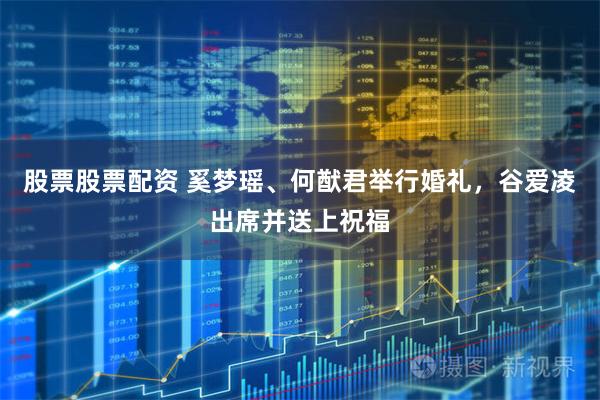 股票股票配资 奚梦瑶、何猷君举行婚礼，谷爱凌出席并送上祝福