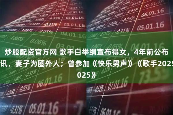 炒股配资官方网 歌手白举纲宣布得女，4年前公布婚讯，妻子为圈外人；曾参加《快乐男声》《歌手2025》