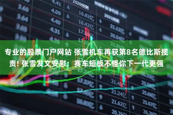 专业的股票门户网站 张雪机车再获第8名德比斯揽责! 张雪发文安慰：赛车短板不怪你下一代更强