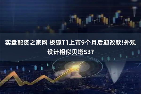 实盘配资之家网 极狐T1上市9个月后迎改款!外观设计相似贝塔S3?
