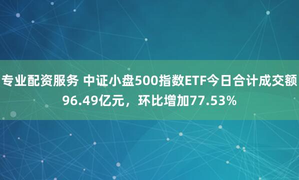 专业配资服务 中证小盘500指数ETF今日合计成交额96.49亿元，环比增加77.53%