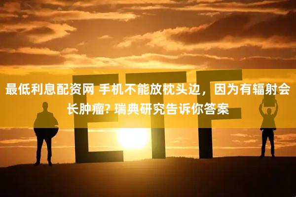 最低利息配资网 手机不能放枕头边，因为有辐射会长肿瘤? 瑞典研究告诉你答案
