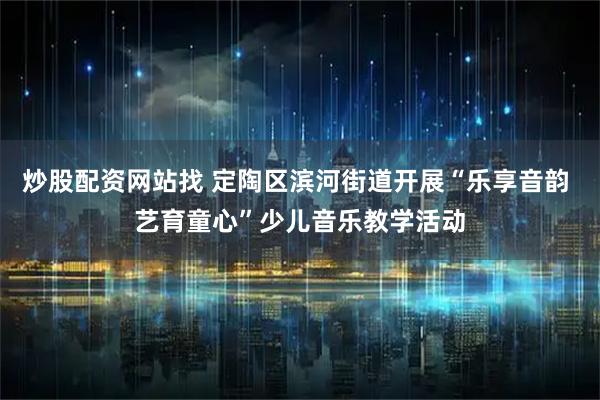 炒股配资网站找 定陶区滨河街道开展“乐享音韵 艺育童心”少儿音乐教学活动